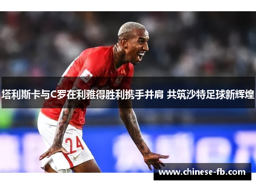 塔利斯卡与C罗在利雅得胜利携手并肩 共筑沙特足球新辉煌 塔利斯卡与C罗在利雅得胜利携手并肩 共筑沙特足球新辉煌