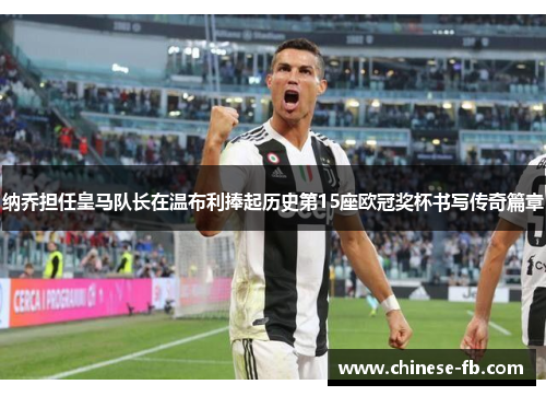 纳乔担任皇马队长在温布利捧起历史第15座欧冠奖杯书写传奇篇章